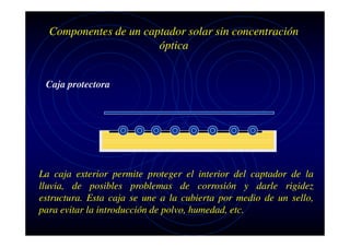 Componentes de un captador solar sin concentración
óptica

Caja protectora

La caja exterior permite proteger el interior del captador de la
lluvia, de posibles problemas de corrosión y darle rigidez
estructura. Esta caja se une a la cubierta por medio de un sello,
para evitar la introducción de polvo, humedad, etc.

 