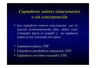 Captadores solares estacionarios
o sin concentración
• Los captadores solares estacionarios por lo
general permanentemente fijos, deben estar
orientados hacia el ecuador y no requieren
seguir al sol, existiendo tres tipos:

• Captadores planos, CSP
• Captadores parabólicos compuestos, CPC
• Captadores con tubos evacuados, CTE

 