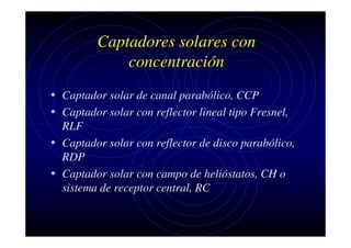 Captadores solares con
concentración
• Captador solar de canal parabólico, CCP
• Captador solar con reflector lineal tipo Fresnel,
RLF
• Captador solar con reflector de disco parabólico,
RDP
• Captador solar con campo de helióstatos, CH o
sistema de receptor central, RC

 