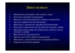 Datos técnicos
•
•
•
•
•
•
•
•
•
•
•

Dimensiones principales: alto, ancho y largo.
Área de la superficie transparente
Material y transmisividad de la cubierta transparente
Tipo de configuración del absorbedor
Materiales y tratamiento superficial del absorbedor.
Ubicación y dimensiones de las tomas de entrada y salida
Materiales de las juntas de sellado de la cubierta y de las
entradas y salidas
Material de la caja protectora
Tipo de cierre de la cubierta transparente
Materiales y características de los aislantes térmicos
Esquema general del captador

 