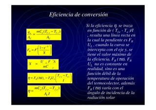 Eficiencia de conversión
mCp ( Tf , e − Tf ,i )
qu
=
AC
AC
 1 − e− X
FR = F ′
 X


X

=

U

L

mC






F ′A
p

 T f ,e − Ta ) 

I



η = FR (τα ) e − FRU L 

mC p (T f ,e − T f ,s )
η=
AC I

Si la eficiencia η, se traza
en función de ( Tf,e - Ta )/I
, resulta una línea recta en
la cual la pendiente es FR
UL , cuando la curva se
intercepta con el eje y, se
tiene el valor máximo de
la eficiencia, FR (τα). FR
UL no es constante en
realidad, sino es una
función débil de la
temperatura de operación
del termocolector, además
FR (τα) varía con el
ángulo de incidencia de la
radiación solar

 