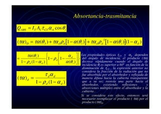 Absortancia-trasmitancia
Q ABS = I T ACτ CT α A cos θ i
(τα ) D = τα (θ I ) + τα d ρ d [1 − α (θ i )] + τα d ρ d [1 − α (θ i )](1 − α d )
2



τα (θ i )
α d 
=
1 − ρ d 1 −

1 − ρ d (1 − α d ) 
 α (θ i )  



τ dα d
(τα ) d =
1 − ρ d (1 − α d )

Las propiedades ópticas τCT y αA dependen
del ángulo de incidencia, el producto (τα)
decrece rápidamente cuando el ángulo de
incidencia θi es superior a 60º en función de la
disminución de τCT , la expresión anterior no
considera la fracción de la radiación que no
fue absorbida por el absorbedor y reflejada de
manera difusa hacia la cubierta transparente
que a su vez reenvía una parte hacia el
absorbedor, existiendo reflexiones
y
absorciones múltiples entre el absorbedor y la
cubierta .
Si se considera este efecto, entonces será
necesario reemplazar el producto ( τα) por el
producto (τα)D

 