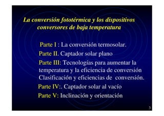 La conversión fototérmica y los dispositivos
conversores de baja temperatura
Parte I : La conversión termosolar.
Parte II. Captador solar plano
Parte III: Tecnologías para aumentar la
temperatura y la eficiencia de conversión
Clasificación y eficiencias de conversión.
Parte IV:. Captador solar al vacío
Parte V: Inclinación y orientación
3

 