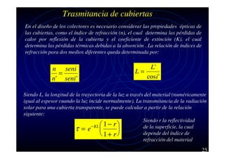 Trasmitancia de cubiertas
En el diseño de los colectores es necesario considerar las propiedades ópticas de
las cubiertas, como el índice de refracción (n), el cual determina las pérdidas de
calor por reflexión de la cubierta y el coeficiente de extinción (K), el cual
determina las pérdidas térmicas debidas a la absorción . La relación de índices de
refracción para dos medios diferentes queda determinada por:

n seni
=
n' seni '

L'
L=
cos i '

Siendo L, la longitud de la trayectoria de la luz a través del material (numéricamente
igual al espesor cuando la luz incide normalmente). La transmitancia de la radiación
solar para una cubierta transparente, se puede calcular a partir de la relación
siguiente:
Siendo r la reflectividad
− KL  1 − r 
de la superficie, la cual
τ=e 

depende del índice de
 1+ r
refracción del material
25

 