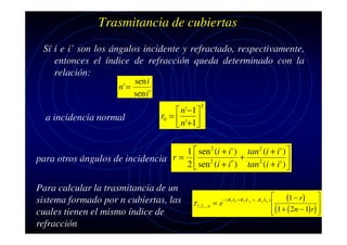 Trasmitancia de cubiertas
Sí i e i’ son los ángulos incidente y refractado, respectivamente,
entonces el índice de refracción queda determinado con la
relación:
sen i
n' =
sen i '

a incidencia normal

 n'−1
r0 = 

 n'+1

2

1  sen 2 (i + i ' ) tan 2 (i + i ' ) 
+
para otros ángulos de incidencia r =  2

2  sen (i + i′ ) tan 2 (i + i ' ) 

Para calcular la trasmitancia de un
sistema formado por n cubiertas, las
cuales tienen el mismo índice de
refracción

τ 1,2 ,...n = e

− ( K1 L1 + K 2 L 2 + ...K n Ln )


(1 − r) 


(1 + ( 2n − 1)r) 




 