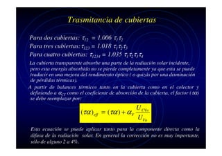 Trasmitancia de cubiertas
Para dos cubiertas: τ12 = 1.006 τ1τ2
Para tres cubiertas:τ123 = 1.018 τ1τ2τ3
Para cuatro cubiertas: τ1234 = 1.035 τ1τ2τ3τ4
La cubierta transparente absorbe una parte de la radiación solar incidente,
pero esta energía absorbida no se pierde completamente ya que esta se puede
traducir en una mejora del rendimiento óptico ( o quizás por una disminución
de pérdidas térmicas).
A partir de balances térmicos tanto en la cubierta como en el colector y
definiendo a αCT como el coeficiente de absorción de la cubierta, el factor (τα)
se debe reemplazar por:

(τα ) eff

U CVa
= (τα ) + α V
UVa

Esta ecuación se puede aplicar tanto para la componente directa como la
difusa de la radiación solar. En general la corrección no es muy importante,
sólo de alguno 2 a 4%.

 