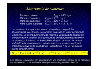 Absortancia de cubiertas
Para una cubierta
Para dos cubiertas
Para tres cubiertas
Para cuatro cubiertas

FABS = 1.002 τ1 α
FABS = 1.012 τ1 τ2 α
FABS = 1.025 τ1 τ2 τ3 α
FABS = 1.050 τ1 τ 2τ 3 τ 4 α

Las cubiertas transparentes son al mismo tiempo superficies
absorbedoras, provocando un aumento pequeño en la temperatura de
la cubierta. La energía almacenada reduce la velocidad de pérdida de
energía hacia el exterior. Esta cantidad de energía absorbida es difícil
de evaluar, por lo tanto se le puede considerar como un “ incremento
artificial” de la transmitancia, definiéndose con esto el concepto del
producto efectivo de la trasmitancia - absortancia ( τα )ef , el cual se
puede calcular como:

(τα ) ef = FABS + a1 (1 − e− K1 L1 ) + a2 (1 − e− K2 L2 ) + a3 (1 − e− K3 L3 ) + a4 (1 − e− K4 L4 )
Los cálculos efectuados son considerando una incidencia normal de la radiación,
siendo necesario obtener correlaciones para otros ángulos de incidencia.

 