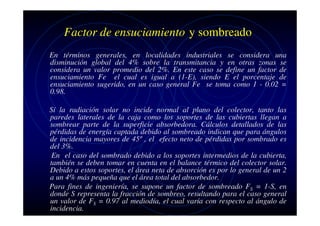 Factor de ensuciamiento y sombreado
En términos generales, en localidades industriales se considera una
disminución global del 4% sobre la transmitancia y en otras zonas se
considera un valor promedio del 2%. En este caso se define un factor de
ensuciamiento Fe el cual es igual a (1-E), siendo E el porcentaje de
ensuciamiento sugerido, en un caso general Fe se toma como 1 - 0.02 =
0.98.
Sí la radiación solar no incide normal al plano del colector, tanto las
paredes laterales de la caja como los soportes de las cubiertas llegan a
sombrear parte de la superficie absorbedora. Cálculos detallados de las
pérdidas de energía captada debido al sombreado indican que para ángulos
de incidencia mayores de 45º , el efecto neto de pérdidas por sombrado es
del 3%.
En el caso del sombrado debido a los soportes intermedios de la cubierta,
también se deben tomar en cuenta en el balance térmico del colector solar.
Debido a estos soportes, el área neta de absorción es por lo general de un 2
a un 4% más pequeña que el área total del absorbedor.
Para fines de ingeniería, se supone un factor de sombreado FS = 1-S, en
donde S representa la fracción de sombreo, resultando para el caso general
un valor de FS = 0.97 al mediodía, el cual varía con respecto al ángulo de
incidencia.

 