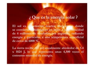 ¿ Que es la energía solar ?
El sol es un enorme reactor nuclear, en donde
se convierte el hidrógeno en helio a una velocidad
de 4 millones de toneladas por segundo, radiando
energía y partículas a una temperatura superficial
de cerca de 6000 ºC.
La tierra recibe del sol anualmente alrededor de 5.4
x 1024 J, lo que representa unas 4,500 veces el
consumo mundial de energía.

 