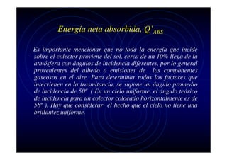 Energía neta absorbida, Q’ABS
Es importante mencionar que no toda la energía que incide
sobre el colector proviene del sol, cerca de un 10% llega de la
atmósfera con ángulos de incidencia diferentes, por lo general
provenientes del albedo o emisiones de los componentes
gaseosos en el aire. Para determinar todos los factores que
intervienen en la trasmitancia, se supone un ángulo promedio
de incidencia de 50º ( En un cielo uniforme, el ángulo teórico
de incidencia para un colector colocado horizontalmente es de
58º ). Hay que considerar el hecho que el cielo no tiene una
brillantez uniforme.

 