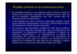 Perdidas térmicas en los termoconversores
• Las pérdidas térmicas en un captador solar se llevan a cabo por

medio de los procesos conocidos de transferencia de calor, ya
que la superficie absorbedora está más caliente que las
condiciones de los alrededores.
• Estas pérdidas de calor se llevan a cabo hacia arriba a través
de las cubiertas transparentes, a los lados y hacia abajo a través
del aislamiento térmico lateral y posterior.
• Los factores que determinan el flujo de calor hacia arriba a
través de las cubiertas transparentes son: la temperatura del
absorbedor, la temperatura del aire ambiente, el número de
cubiertas transparentes y su espaciamiento, el ángulo de
inclinación del colector con respecto a la horizontal, la
velocidad del viento sobre la cubierta y la transmisión de la
radiación de longitud de onda larga de las películas y placas
plásticas que se usan como cubiertas en lugar del vidrio.

 