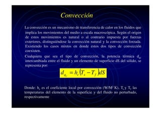 Convección
La convección es un mecanismo de transferencia de calor en los fluidos que
implica los movimientos del medio a escala macroscópica. Según el origen
de estos movimientos es natural o al contrario impuesta por fuerzas
exteriores, distinguiéndose la convección natural y la convección forzada.
Existiendo los casos mixtos en donde estos dos tipos de convección
coexisten.
Cualquiera que sea el tipo de convección, la potencia térmica dqc
intercambiada entre el fluido y un elemento de superficie dS del sólido, se
representa por:

d q c = hc (Ts − T f )dS

Donde: hc es el coeficiente local por convección (W/M2 K), Ts y Tf las
temperaturas del elemento de la superficie y del fluido no perturbado,
respectivamente

 