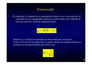 Convección
El coeficiente hc depende de la densidad del fluido, de su viscosidad, de su
velocidad y de sus propiedades térmicas (conductividad, calor especifico).
Para una superficie sólida de dimensión finita:

qc = Sh (TS − T f )
Donde hc es e coeficiente promedio de intercambio por convección.
Como en el caso de la conducción, se puede utilizar una analogía eléctrica e
introducir la resistencia térmica por convección:

1
Rc =
hc S
45

 