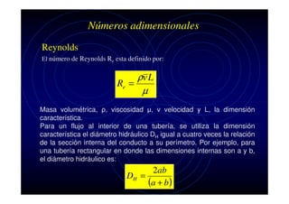 Números adimensionales
Reynolds
El número de Reynolds Re esta definido por:

ρv L
Re =
µ
Masa volumétrica, ρ, viscosidad µ, v velocidad y L, la dimensión
característica.
Para un flujo al interior de una tubería, se utiliza la dimensión
característica el diámetro hidráulico DH igual a cuatro veces la relación
de la sección interna del conducto a su perímetro. Por ejemplo, para
una tubería rectangular en donde las dimensiones internas son a y b,
el diámetro hidráulico es:

2ab
DH =
(a + b )

 