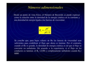Números adimensionales
Desde un punto de vista físico, el Número de Reynolds se puede expresar
como la relación entre la densidad de la energía cinética en la corriente y
una densidad de energía ligada a las fuerzas de viscosidad.

ρv 2
Re =
µv / L
Se concibe que, para bajos valores de Re las fuerzas de viscosidad sean
suficientes para estabilizar el flujo que ahora es laminar. Por el contrario,
cuando el Re es grande, la densidad de energía cinética es tal que el flujo se
convierte en turbulento. De acuerdo a la experiencia, si el flujo en los
conductos es laminar, el Re ≤2100 y completamente turbulento cuando Re≥
6000

 