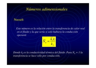 Números adimensionales
Nusselt
Este número es la relación entre la transferencia de calor real
en el fluido y la que sería si solo hubiera la conducción
operará:

hc L
Nu =
kf
Donde kf es la conductividad térmica del fluido. Para Nu = 1 la
transferencia se hace sólo por conducción.

 