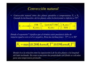 Convección natural
• Convección natural entre dos planos paralelos a temperaturas T1 y T2.
Cuando la inclinación s de los planos sobre la horizontal es inferior a 75º:
0


1708   (sen1.8s ) 1708   Ra cos s 
1 −
 1 −
N u = 1 + 1.44

 + 
Ra cos s  
Ra cos s
5830 


 

1.6

1/ 3


− 1



0

Donde el exponente 0 significa que el término entre paréntesis debe de
tomarse igual a cero si el es negativo. Para las inclinaciones 75º < s < 90º

[

N u = max 1;0.288( AsensRa ) ;0.039(sensRa )
1/ 4

1/ 3

]

Donde A es la relación entre la separación L de los dos planos y la longitud
del lado inclinado. En estas ecuaciones las propiedades del fluido se calculan
para una temperatura promedio

 
