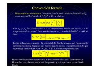 Convección forzada
• Flujo laminar en conductos. Siendo un conducto de diámetro hidráulico Dh
y una longitud L. Cuando RePrDh/L > 10, se obtiene:
Dh   µ m 


N u = 1.86 Re Pr
 
L   µp 



1/ 3

0.14

Con µm y µp las viscosidades d a la temperatura media del fluido y a la
temperatura de la pared. Para conductos cortos, cuando RePrDh/L > 100, se
tiene:


N u = Re Pr

Dh
1
Log 
− 0.167
4L
(Re Pr Dh / L )− 0.5 
1 − 2.654 Pr


En las aplicaciones solares, la velocidad de desplazamiento del fluido puede
ser suficientemente baja para que la convección natural sea significativa, lo que
se produce cuando L/D > 50 Y Gr/Re2 < 10. La ecuación propuesta es:
µ 
N u = 1.75 m 
µ 
 p

0.14

4/3
R P
 Gr1 / 3 Re Pr Dh  
 
 e r + 0.012
 

L
 L

 


1/ 2

Donde la diferencia de temperatura a introducir en el cálculo del número de
Grashof es entre la temperatura de las paredes y la temperatura promedio del
fluido

 
