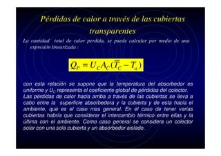 Pérdidas de calor a través de las cubiertas
transparentes
La cantidad total de calor perdida, se puede calcular por medio de una
expresión linearizada :

QP = U C AC (TC − Ta )
con esta relación se supone que la temperatura del absorbedor es
uniforme y UC representa el coeficiente global de pérdidas del colector.
Las pérdidas de calor hacia arriba a través de las cubiertas se lleva a
cabo entre la superficie absorbedora y la cubierta y de esta hacia el
ambiente, que es el caso mas general. En el caso de tener varias
cubiertas habría que considerar el intercambio térmico entre ellas y la
última con el ambiente. Como caso general se considera un colector
solar con una sola cubierta y un absorbedor aislado.

 