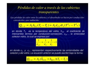 Pérdidas de calor a través de las cubiertas
transparentes
Las pérdidas de calor entre la cubierta y el absorbedor se hacen por conducciónconvención y por radiación:

QC −V = AC hCC ( TC − TV ) + ACε CV σ S ( T

4

C

−T )
4
V

en donde TV es la temperatura del vidrio, hCC el coeficiente de
intercambio térmico por conducción-convección, εCV , la emisividad
colector vidrio, la cual se expresa por:

1

ε CV

=

1

εC

+

1

εV

−1

en donde εC y εV , representan respectivamente las emisividades del
colector y del vidrio. La ecuación anterior se puede escribir bajo la forma:

QC −V = AC ( hCCV + hRCV )( TC − TV )

 