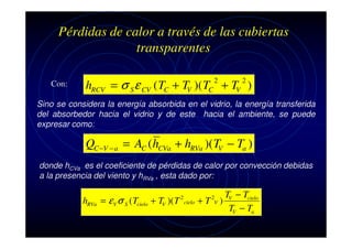 Pérdidas de calor a través de las cubiertas
transparentes
Con:

2

2

hRCV = σ S ε CV ( TC + TV )( TC + TV )

Sino se considera la energía absorbida en el vidrio, la energía transferida
del absorbedor hacia el vidrio y de este hacia el ambiente, se puede
expresar como:

QC −V − a = AC ( hCVa + hRVa )( TV − Ta )
donde hCVa es el coeficiente de pérdidas de calor por convección debidas
a la presencia del viento y hRVa , esta dado por:

hRVa = ε V σ S ( Tcielo + TV )( T

2

cielo

TV − Tcielo
+T )
TV − Ta
2
V

 