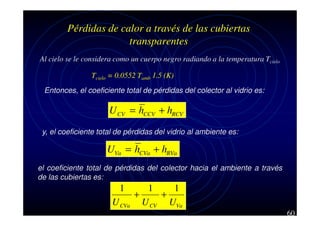 Pérdidas de calor a través de las cubiertas
transparentes
Al cielo se le considera como un cuerpo negro radiando a la temperatura Tcielo
Tcielo = 0.0552 Tamb 1.5 (K)
Entonces, el coeficiente total de pérdidas del colector al vidrio es:

U CV = hCCV + hRCV
y, el coeficiente total de pérdidas del vidrio al ambiente es:

UVa = hCVa + hRVa
el coeficiente total de pérdidas del colector hacia el ambiente a través
de las cubiertas es:

1
U CVa

1
1
+
+
U CV UVa
60

 