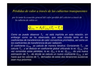 Pérdidas de calor a través de las cubiertas transparentes
por lo tanto la ecuación general del calor perdido del colector a través de
la cubierta de vidrio es:

QCVa = ACU CVa ( TC − Ta )
Como se puede observar TV no está implícita en esta relación, sin
embargo como se ha observado, que esta incluida tanto en los
coeficientes de transferencia de calor convectivos promedios, así como en
los coeficientes de transferencia de por radiación.
El coeficiente UCVa se calcula de manera iterativa. Conociendo TC , se
calcula TV , y se deduce en coeficiente global utilizando la ec. QCVa. Una
vez conocidas estas pérdidas, la ec. QCV o la ec. QC-V-a , da una nueva
estimación de TV , de donde se calcula un nuevo coeficiente UCVa y así
hasta que los valores de TV derivados de estas dos iteraciones sucesivas
sean muy próximos.

 