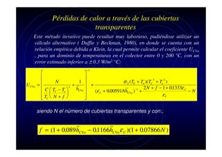 Pérdidas de calor a través de las cubiertas
transparentes
Este método iterativo puede resultar muy laborioso, pudiéndose utilizar un
cálculo alternativo ( Duffie y Beckman, 1980), en donde se cuenta con un
relación empírica debida a Klein, la cual permite calcular el coeficiente UCVa
, para un dominio de temperaturas en el colector entre 0 y 200 °C, con un
error estimado inferior a ± 0.3 W/m2 °C:
−1

U CVa





N
1 
σ S ( TC + Ta )( TC 2 + Ta 2 )

=
+
e
 +
2 N + f − 1 + 01333ε C
.
hCVa
C  TC − Ta 
(ε C + 0.00591NhCVa ) −1 +
−N
 


εV


 TC  N + f 


siendo N el número de cubiertas transparentes y con:,

f = (1 + 0.089 hCVa − 01166hCVa ε C )(1 + 0.07866 N )
.

 