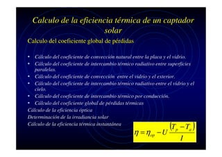Calculo de la eficiencia térmica de un captador
solar
Calculo del coeficiente global de pérdidas
• Cálculo del coeficiente de convección natural entre la placa y el vidrio.
• Cálculo del coeficiente de intercambio térmico radiativo entre superficies

paralelas.
• Cálculo del coeficiente de convección entre el vidrio y el exterior.
• Cálculo del coeficiente de intercambio térmico radiativo entre el vidrio y el
cielo.
• Cálculo del coeficiente de intercambio térmico por conducción.
• Cálculo del coeficiente global de pérdidas térmicas
Cálculo de la eficiencia óptica
Determinación de la irradiancia solar
Cálculo de la eficiencia térmica instantánea

η = ηop

(T
−U

p

− Ta )
I

 