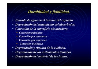 Durabilidad y fiabilidad.
• Entrada de agua en el interior del captador
• Degradación del tratamiento del absorbedor.
• Corrosión de la superficie absorbedora.
•
•
•
•

Corrosión galvánica
Corrosión por picaduras
Corrosión por esfuerzos
Corrosión biológica

• Degradación y ruptura de la cubierta.
• Degradación de los aislamientos térmicos
• Degradación del material de las juntas.

 