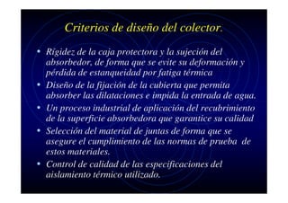 Criterios de diseño del colector.
• Rígidez de la caja protectora y la sujeción del
•
•
•
•

absorbedor, de forma que se evite su deformación y
pérdida de estanqueidad por fatiga térmica
Diseño de la fijación de la cubierta que permita
absorber las dilataciones e impida la entrada de agua.
Un proceso industrial de aplicación del recubrimiento
de la superficie absorbedora que garantice su calidad
Selección del material de juntas de forma que se
asegure el cumplimiento de las normas de prueba de
estos materiales.
Control de calidad de las especificaciones del
aislamiento térmico utilizado.

 