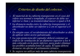 Criterios de diseño del colector.
•

•
•
•

•

El material de la cubierta transparente en el caso del
vidrio sea normal o templado, el espesor de debe ser
inferior a 3mm y su trasmisividad mayor o igual a 0.8.
La distancia media entre la cubierta transparente y el
absorbedor no debe ser inferior a 2 cm ni superior a 4
cm.
En ningún caso, el recubrimiento del absorbedor se debe
de aplicar sobre acero galvanizado.
La caja protectora del captador deberá contener un
orificio de ventilación de un diámetro superior a los 4
mm colocado en la parte inferior, para poder eliminar
las posibles acumulaciones de agua. El agua deberá
drenarse sin afectar al aislamiento térmico.
Se sugiere no utilizar más de una cubierta transparente

 