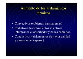 Aumento de los aislamientos
térmicos
• Convectivos (cubiertas transparentes)
• Radiativos (recubrimientos selectivos
internos; en el absorbedor y en las cubiertas.
• Conductivos (aislamientos de mejor calidad
y aumento del espesor)

 