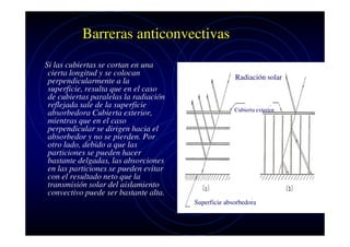 Barreras anticonvectivas
Si las cubiertas se cortan en una
cierta longitud y se colocan
perpendicularmente a la
superficie, resulta que en el caso
de cubiertas paralelas la radiación
reflejada sale de la superficie
absorbedora Cubierta exterior,
mientras que en el caso
perpendicular se dirigen hacia el
absorbedor y no se pierden. Por
otro lado, debido a que las
particiones se pueden hacer
bastante delgadas, las absorciones
en las particiones se pueden evitar
con el resultado neto que la
transmisión solar del aislamiento
convectivo puede ser bastante alta.

Radiación solar

Cubierta exterior

Superficie absorbedora

 