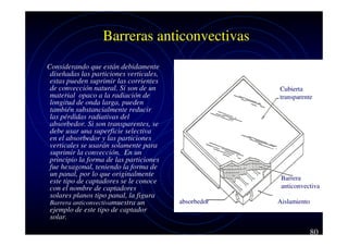 Barreras anticonvectivas
Considerando que están debidamente
diseñadas las particiones verticales,
estas pueden suprimir las corrientes
de convección natural. Si son de un
material opaco a la radiación de
longitud de onda larga, pueden
también substancialmente reducir
las pérdidas radiativas del
absorbedor. Si son transparentes, se
debe usar una superficie selectiva
en el absorbedor y las particiones
verticales se usarán solamente para
suprimir la convección. En un
principio la forma de las particiones
fue hexagonal, teniendo la forma de
un panal, por lo que originalmente
este tipo de captadores se le conoce
con el nombre de captadores
solares planos tipo panal, la figura
Barrera anticonvectivamuestra un
ejemplo de este tipo de captador
solar.

Cubierta
transparente

Barrera
anticonvectiva
absorbedor

Aislamiento

80

 