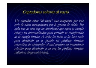 Captadores solares al vacío
Un captador solar “al vacío” esta compuesto por una
serie de tubos transparentes por lo general de vidrio. En
cada uno de ellos hay un absorbedor que capta la energía
solar y un intercambiador para permitir la transferencia
de la energía térmica. A todos los tubos se les hace vacío
para disminuir en lo posible las pérdidas térmicas
convectivas de absorbedor, el cual contiene un tratamiento
selectivo para disminuir a su vez las pérdidas térmicas
radiativas (baja emisividad).

 