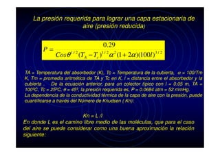 La presión requerida para lograr una capa estacionaria de
aire (presión reducida)

P=

0.29
Cosθ 1 / 2 (TA − Tc )1 / 2α 2 (1 + 2α )(100l )3 / 2

TA = Temperatura del absorbedor (K), Tc = Temperatura de la cubierta, α = 100/Tm
K, Tm = promedia aritmética de TA y Tc en K, l = distancia entre el absorbedor y la
cubierta . De la ecuación anterior, para un colector típico con l = 0.05 m, TA =
100ºC, Tc = 25ºC, θ = 45º, la presión requerida es, P = 0.0684 atm = 52 mmHg.
La dependencia de la conductividad térmica de la capa de aire con la presión, puede
cuantificarse a través del Número de Knudsen ( Kn):

Kn = L /l
En donde L es el camino libre medio de las moléculas, que para el caso
del aire se puede considerar como una buena aproximación la relación
siguiente:

 