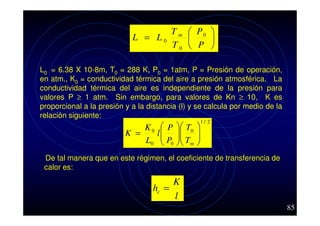 T m  P0 
L = L0


T0  P 
L0 = 6.38 X 10-8m, T0 = 288 K, P0 = 1atm, P = Presión de operación,
en atm., K0 = conductividad térmica del aire a presión atmosférica. La
conductividad térmica del aire es independiente de la presión para
valores P ≥ 1 atm. Sin embargo, para valores de Kn ≥ 10, K es
proporcional a la presión y a la distancia (l) y se calcula por medio de la
relación siguiente:

K0
K =
L0

P
l
P
 0

 T0

 T
 m






1/ 2

De tal manera que en este régimen, el coeficiente de transferencia de
calor es:

K
hc =
l
85

 