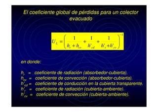 El coeficiente global de pérdidas para un colector
evacuado
 1
1
1 

+
+
UL = 
h +h
h'cd h'r + h'cv 
cv
 r


−1

en donde:
hr =
hcv =
h’cd =
h’r =
h’cv =

coeficiente de radiación (absorbedor-cubierta).
coeficiente de convección (absorbedor-cubierta).
coeficiente de conducción en la cubierta transparente.
coeficiente de radiación (cubierta-ambiente).
coeficiente de convección (cubierta-ambiente).

 
