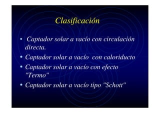 Clasificación
• Captador solar a vacío con circulación
directa.
• Captador solar a vacío con caloriducto
• Captador solar a vacío con efecto
"Termo"
• Captador solar a vacío tipo "Schott"

 