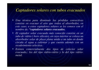Captadores solares con tubos evacuados
• Una técnica para disminuir las pérdidas convectivas

consiste en evacuar el aire que rodea al absorbedor, en
este caso; a estos captadores solares se les conoce con el
nombre de; “captadores solares evacuados.
• El captador solar evacuado más conocido consiste en un
tubo de vidrio ( boro silicato), en cuyo interior se coloca un
absorbedor solar de placa plana unido a un tubo en donde
circula el agua a calentar y que cuenta además con un
recubrimiento selectivo.
• Existen comercialmente dos tipos de colector solar
evacuado,: los del tipo vidrio-vidrio y lo del tipo vidriometal.

90

 