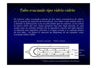 Tubo evacuado tipo vidrio-vidrio
El colector solar evacuado consiste de dos tubos concéntricos de vidrio,
por lo general de material de borosilicato. Los tubos están unidos entre si
y durante su fabricación, (a la sección anular que los separa), se les extrae
la mayor parte del aire, hasta alcanzar una muy baja presión, lo cual
actúa como un aislante térmico En la superficie exterior del tubo interior
se deposita una superficie selectiva y el agua circula y se calienta dentro
de este tubo. La figura 6, muestra un diagrama de un captador solar
evacuado vidrio-vidrio.
Sección evacuada

Vidrio exterior

Agua caliente
Agua fría
Agua caliente
Vidrio exterior con recubrimiento absorbente

 