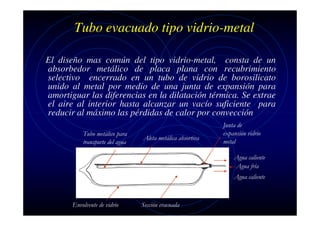 Tubo evacuado tipo vidrio-metal
El diseño mas común del tipo vidrio-metal, consta de un
absorbedor metálico de placa plana con recubrimiento
selectivo encerrado en un tubo de vidrio de borosilicato
unido al metal por medio de una junta de expansión para
amortiguar las diferencias en la dilatación térmica. Se extrae
el aire al interior hasta alcanzar un vacío suficiente para
reducir al máximo las pérdidas de calor por convección
Tubo metálico para
transporte del agua

Aleta metálica absortiva

Junta de
expansión vidrio
metal
Agua caliente
Agua fría
Agua caliente

Envolvente de vidrio

Sección evacuada

 