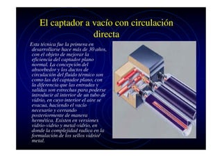 El captador a vacío con circulación
directa
Esta técnica fue la primera en
desarrollarse hace más de 30 años,
con el objeto de mejorar la
eficiencia del captador plano
normal. La concepción del
absorbedor y los ductos de
circulación del fluido térmico son
como las del captador plano, con
la diferencia que las entradas y
salidas son estrechas para poderse
introducir al interior de un tubo de
vidrio, en cuyo interior el aire se
evacua, haciendo el vacío
necesario y cerrando
posteriormente de manera
hermética. Existen en versiones
vidrio-vidrio y metal-vidrio, en
donde la complejidad radica en la
formulación de los sellos vidrio/
metal.

 