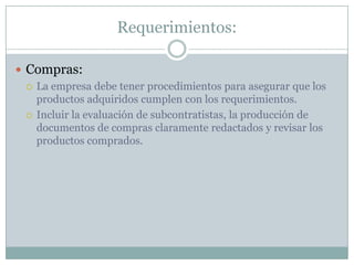 Requerimientos:Compras:La empresa debe tener procedimientos para asegurar que los productos adquiridos cumplen con los requerimientos.Incluir la evaluación de subcontratistas, la producción de documentos de compras claramente redactados y revisar los productos comprados.
