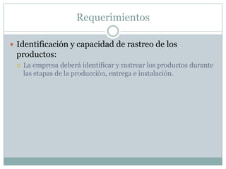 RequerimientosIdentificación y capacidad de rastreo de los productos:La empresa deberá identificar y rastrear los productos durante las etapas de la producción, entrega e instalación.