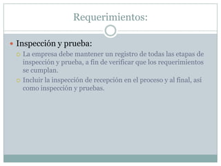 Requerimientos:Inspección y prueba:La empresa debe mantener un registro de todas las etapas de inspección y prueba, a fin de verificar que los requerimientos se cumplan.Incluir la inspección de recepción en el proceso y al final, así como inspección y pruebas.