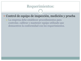 Requerimientos:Control de equipo de inspección, medición y pruebaLa empresa debe establecer procedimientos para controlar, calibrar y mantener equipo utilizado que demuestren la conformidad con los requerimientos.