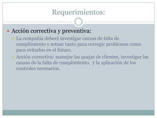 Requerimientos:Acción correctiva y preventiva:La compañía deberá investigar causas de falta de cumplimiento y actuar tanto para corregir problemas como para evitarlos en el futuro.Acción correctiva: manejar las quejas de clientes, investigar las causas de la falta de cumplimiento,  y la aplicación de los controles necesarios.