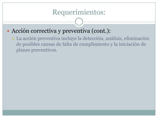 Requerimientos:Acción correctiva y preventiva (cont.):La acción preventiva incluye la detección, análisis, eliminación de posibles causas de falta de cumplimiento y la iniciación de planes preventivos.